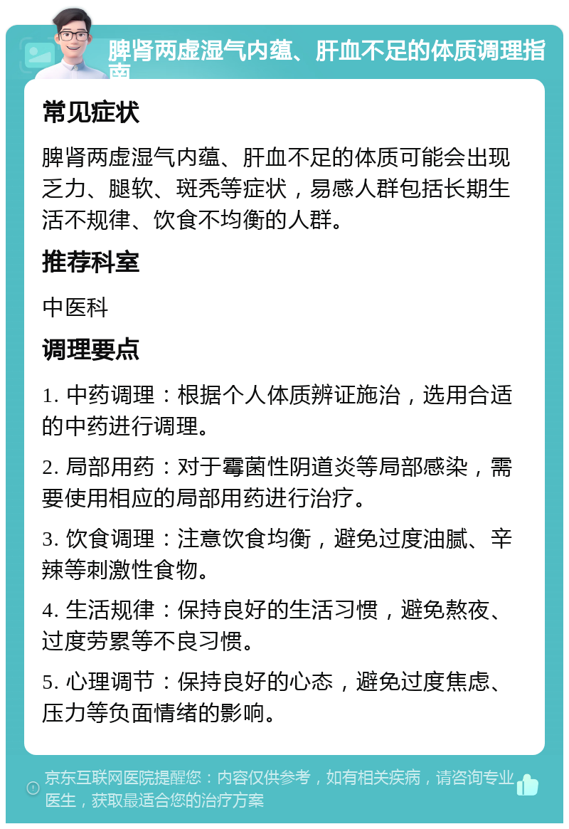 脾肾两虚湿气内蕴、肝血不足的体质调理指南 常见症状 脾肾两虚湿气内蕴、肝血不足的体质可能会出现乏力、腿软、斑秃等症状，易感人群包括长期生活不规律、饮食不均衡的人群。 推荐科室 中医科 调理要点 1. 中药调理：根据个人体质辨证施治，选用合适的中药进行调理。 2. 局部用药：对于霉菌性阴道炎等局部感染，需要使用相应的局部用药进行治疗。 3. 饮食调理：注意饮食均衡，避免过度油腻、辛辣等刺激性食物。 4. 生活规律：保持良好的生活习惯，避免熬夜、过度劳累等不良习惯。 5. 心理调节：保持良好的心态，避免过度焦虑、压力等负面情绪的影响。