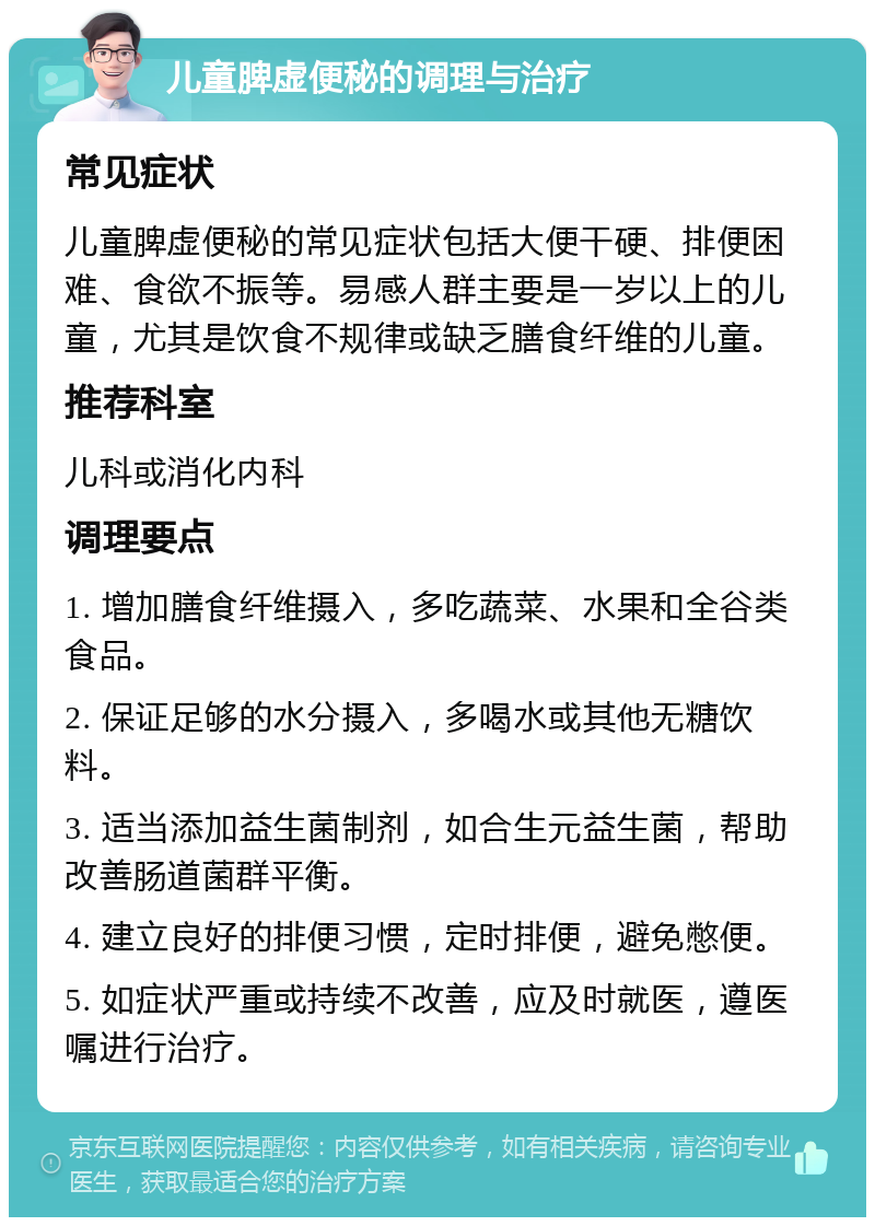 儿童脾虚便秘的调理与治疗 常见症状 儿童脾虚便秘的常见症状包括大便干硬、排便困难、食欲不振等。易感人群主要是一岁以上的儿童，尤其是饮食不规律或缺乏膳食纤维的儿童。 推荐科室 儿科或消化内科 调理要点 1. 增加膳食纤维摄入，多吃蔬菜、水果和全谷类食品。 2. 保证足够的水分摄入，多喝水或其他无糖饮料。 3. 适当添加益生菌制剂，如合生元益生菌，帮助改善肠道菌群平衡。 4. 建立良好的排便习惯，定时排便，避免憋便。 5. 如症状严重或持续不改善，应及时就医，遵医嘱进行治疗。