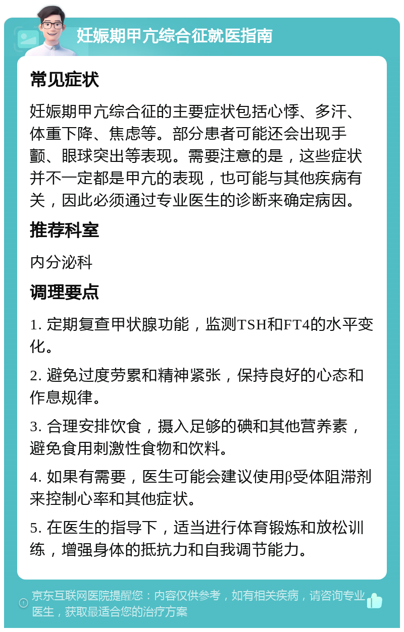 妊娠期甲亢综合征就医指南 常见症状 妊娠期甲亢综合征的主要症状包括心悸、多汗、体重下降、焦虑等。部分患者可能还会出现手颤、眼球突出等表现。需要注意的是，这些症状并不一定都是甲亢的表现，也可能与其他疾病有关，因此必须通过专业医生的诊断来确定病因。 推荐科室 内分泌科 调理要点 1. 定期复查甲状腺功能，监测TSH和FT4的水平变化。 2. 避免过度劳累和精神紧张，保持良好的心态和作息规律。 3. 合理安排饮食，摄入足够的碘和其他营养素，避免食用刺激性食物和饮料。 4. 如果有需要，医生可能会建议使用β受体阻滞剂来控制心率和其他症状。 5. 在医生的指导下，适当进行体育锻炼和放松训练，增强身体的抵抗力和自我调节能力。