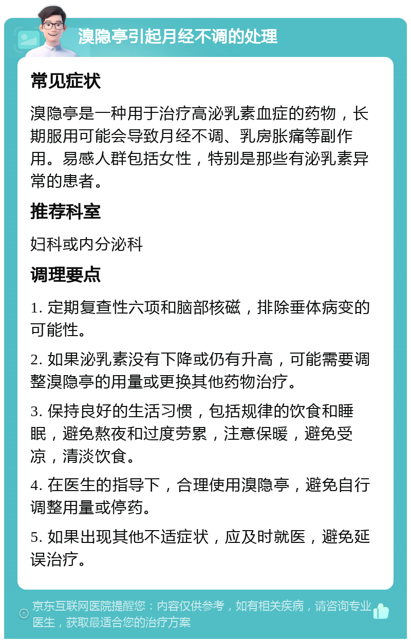 溴隐亭引起月经不调的处理 常见症状 溴隐亭是一种用于治疗高泌乳素血症的药物，长期服用可能会导致月经不调、乳房胀痛等副作用。易感人群包括女性，特别是那些有泌乳素异常的患者。 推荐科室 妇科或内分泌科 调理要点 1. 定期复查性六项和脑部核磁，排除垂体病变的可能性。 2. 如果泌乳素没有下降或仍有升高，可能需要调整溴隐亭的用量或更换其他药物治疗。 3. 保持良好的生活习惯，包括规律的饮食和睡眠，避免熬夜和过度劳累，注意保暖，避免受凉，清淡饮食。 4. 在医生的指导下，合理使用溴隐亭，避免自行调整用量或停药。 5. 如果出现其他不适症状，应及时就医，避免延误治疗。