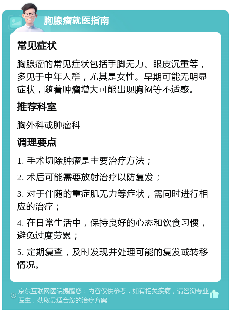 胸腺瘤就医指南 常见症状 胸腺瘤的常见症状包括手脚无力、眼皮沉重等，多见于中年人群，尤其是女性。早期可能无明显症状，随着肿瘤增大可能出现胸闷等不适感。 推荐科室 胸外科或肿瘤科 调理要点 1. 手术切除肿瘤是主要治疗方法； 2. 术后可能需要放射治疗以防复发； 3. 对于伴随的重症肌无力等症状，需同时进行相应的治疗； 4. 在日常生活中，保持良好的心态和饮食习惯，避免过度劳累； 5. 定期复查，及时发现并处理可能的复发或转移情况。