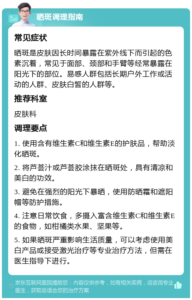 晒斑调理指南 常见症状 晒斑是皮肤因长时间暴露在紫外线下而引起的色素沉着，常见于面部、颈部和手臂等经常暴露在阳光下的部位。易感人群包括长期户外工作或活动的人群、皮肤白皙的人群等。 推荐科室 皮肤科 调理要点 1. 使用含有维生素C和维生素E的护肤品，帮助淡化晒斑。 2. 将芦荟汁或芦荟胶涂抹在晒斑处，具有清凉和美白的功效。 3. 避免在强烈的阳光下暴晒，使用防晒霜和遮阳帽等防护措施。 4. 注意日常饮食，多摄入富含维生素C和维生素E的食物，如柑橘类水果、坚果等。 5. 如果晒斑严重影响生活质量，可以考虑使用美白产品或接受激光治疗等专业治疗方法，但需在医生指导下进行。