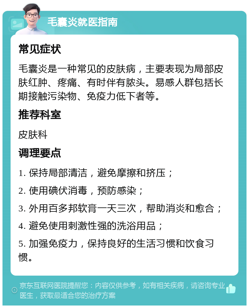 毛囊炎就医指南 常见症状 毛囊炎是一种常见的皮肤病，主要表现为局部皮肤红肿、疼痛、有时伴有脓头。易感人群包括长期接触污染物、免疫力低下者等。 推荐科室 皮肤科 调理要点 1. 保持局部清洁，避免摩擦和挤压； 2. 使用碘伏消毒，预防感染； 3. 外用百多邦软膏一天三次，帮助消炎和愈合； 4. 避免使用刺激性强的洗浴用品； 5. 加强免疫力，保持良好的生活习惯和饮食习惯。