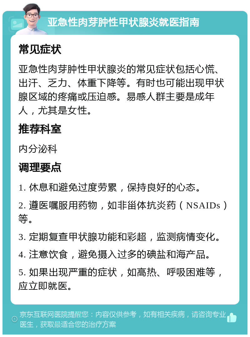 亚急性肉芽肿性甲状腺炎就医指南 常见症状 亚急性肉芽肿性甲状腺炎的常见症状包括心慌、出汗、乏力、体重下降等。有时也可能出现甲状腺区域的疼痛或压迫感。易感人群主要是成年人，尤其是女性。 推荐科室 内分泌科 调理要点 1. 休息和避免过度劳累，保持良好的心态。 2. 遵医嘱服用药物，如非甾体抗炎药（NSAIDs）等。 3. 定期复查甲状腺功能和彩超，监测病情变化。 4. 注意饮食，避免摄入过多的碘盐和海产品。 5. 如果出现严重的症状，如高热、呼吸困难等，应立即就医。