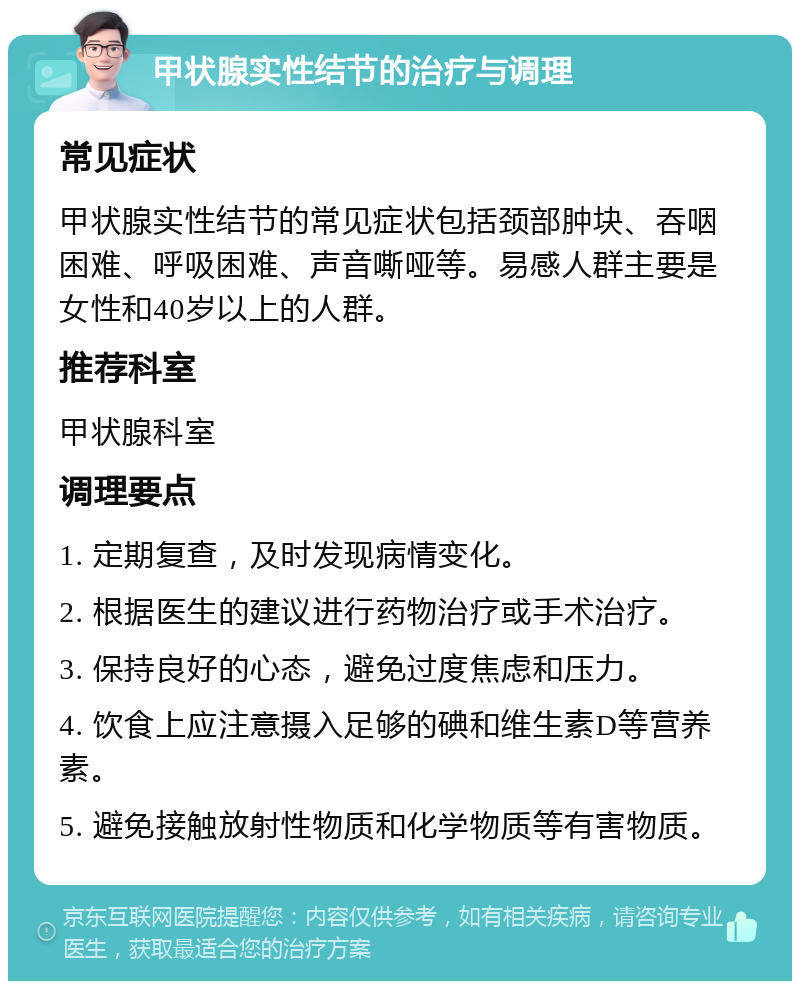 甲状腺实性结节的治疗与调理 常见症状 甲状腺实性结节的常见症状包括颈部肿块、吞咽困难、呼吸困难、声音嘶哑等。易感人群主要是女性和40岁以上的人群。 推荐科室 甲状腺科室 调理要点 1. 定期复查，及时发现病情变化。 2. 根据医生的建议进行药物治疗或手术治疗。 3. 保持良好的心态，避免过度焦虑和压力。 4. 饮食上应注意摄入足够的碘和维生素D等营养素。 5. 避免接触放射性物质和化学物质等有害物质。