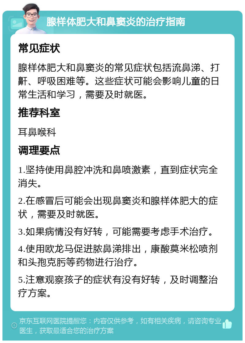 腺样体肥大和鼻窦炎的治疗指南 常见症状 腺样体肥大和鼻窦炎的常见症状包括流鼻涕、打鼾、呼吸困难等。这些症状可能会影响儿童的日常生活和学习，需要及时就医。 推荐科室 耳鼻喉科 调理要点 1.坚持使用鼻腔冲洗和鼻喷激素，直到症状完全消失。 2.在感冒后可能会出现鼻窦炎和腺样体肥大的症状，需要及时就医。 3.如果病情没有好转，可能需要考虑手术治疗。 4.使用欧龙马促进脓鼻涕排出，康酸莫米松喷剂和头孢克肟等药物进行治疗。 5.注意观察孩子的症状有没有好转，及时调整治疗方案。