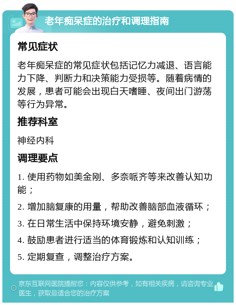 老年痴呆症的治疗和调理指南 常见症状 老年痴呆症的常见症状包括记忆力减退、语言能力下降、判断力和决策能力受损等。随着病情的发展，患者可能会出现白天嗜睡、夜间出门游荡等行为异常。 推荐科室 神经内科 调理要点 1. 使用药物如美金刚、多奈哌齐等来改善认知功能； 2. 增加脑复康的用量，帮助改善脑部血液循环； 3. 在日常生活中保持环境安静，避免刺激； 4. 鼓励患者进行适当的体育锻炼和认知训练； 5. 定期复查，调整治疗方案。