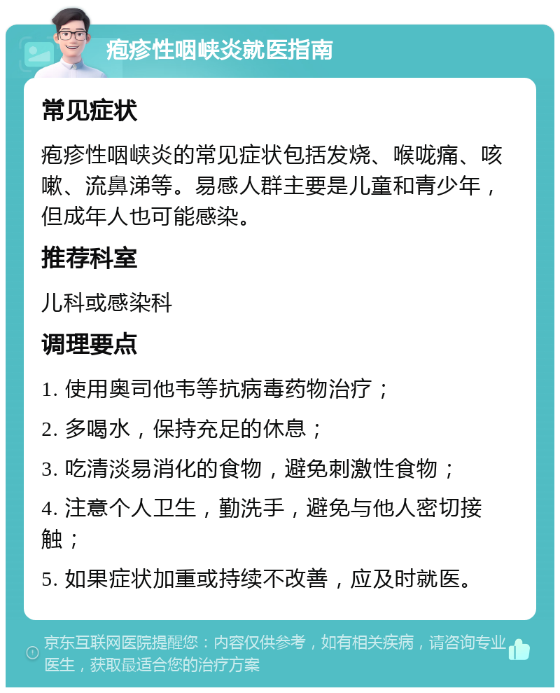 疱疹性咽峡炎就医指南 常见症状 疱疹性咽峡炎的常见症状包括发烧、喉咙痛、咳嗽、流鼻涕等。易感人群主要是儿童和青少年，但成年人也可能感染。 推荐科室 儿科或感染科 调理要点 1. 使用奥司他韦等抗病毒药物治疗； 2. 多喝水，保持充足的休息； 3. 吃清淡易消化的食物，避免刺激性食物； 4. 注意个人卫生，勤洗手，避免与他人密切接触； 5. 如果症状加重或持续不改善，应及时就医。