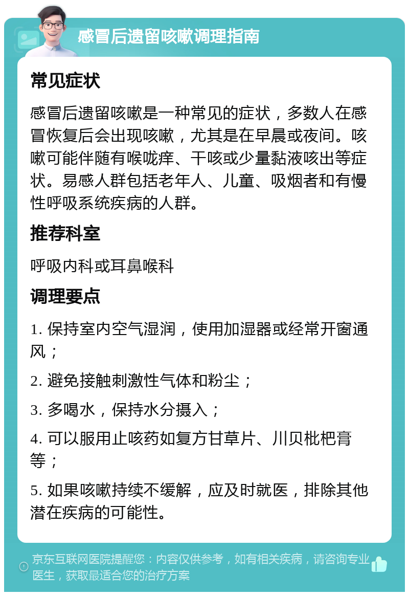 感冒后遗留咳嗽调理指南 常见症状 感冒后遗留咳嗽是一种常见的症状，多数人在感冒恢复后会出现咳嗽，尤其是在早晨或夜间。咳嗽可能伴随有喉咙痒、干咳或少量黏液咳出等症状。易感人群包括老年人、儿童、吸烟者和有慢性呼吸系统疾病的人群。 推荐科室 呼吸内科或耳鼻喉科 调理要点 1. 保持室内空气湿润，使用加湿器或经常开窗通风； 2. 避免接触刺激性气体和粉尘； 3. 多喝水，保持水分摄入； 4. 可以服用止咳药如复方甘草片、川贝枇杷膏等； 5. 如果咳嗽持续不缓解，应及时就医，排除其他潜在疾病的可能性。