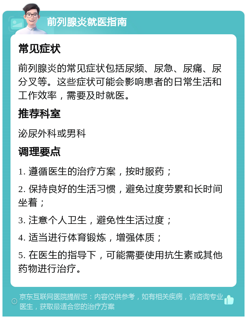 前列腺炎就医指南 常见症状 前列腺炎的常见症状包括尿频、尿急、尿痛、尿分叉等。这些症状可能会影响患者的日常生活和工作效率，需要及时就医。 推荐科室 泌尿外科或男科 调理要点 1. 遵循医生的治疗方案，按时服药； 2. 保持良好的生活习惯，避免过度劳累和长时间坐着； 3. 注意个人卫生，避免性生活过度； 4. 适当进行体育锻炼，增强体质； 5. 在医生的指导下，可能需要使用抗生素或其他药物进行治疗。