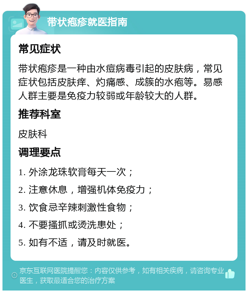 带状疱疹就医指南 常见症状 带状疱疹是一种由水痘病毒引起的皮肤病，常见症状包括皮肤痒、灼痛感、成簇的水疱等。易感人群主要是免疫力较弱或年龄较大的人群。 推荐科室 皮肤科 调理要点 1. 外涂龙珠软膏每天一次； 2. 注意休息，增强机体免疫力； 3. 饮食忌辛辣刺激性食物； 4. 不要搔抓或烫洗患处； 5. 如有不适，请及时就医。