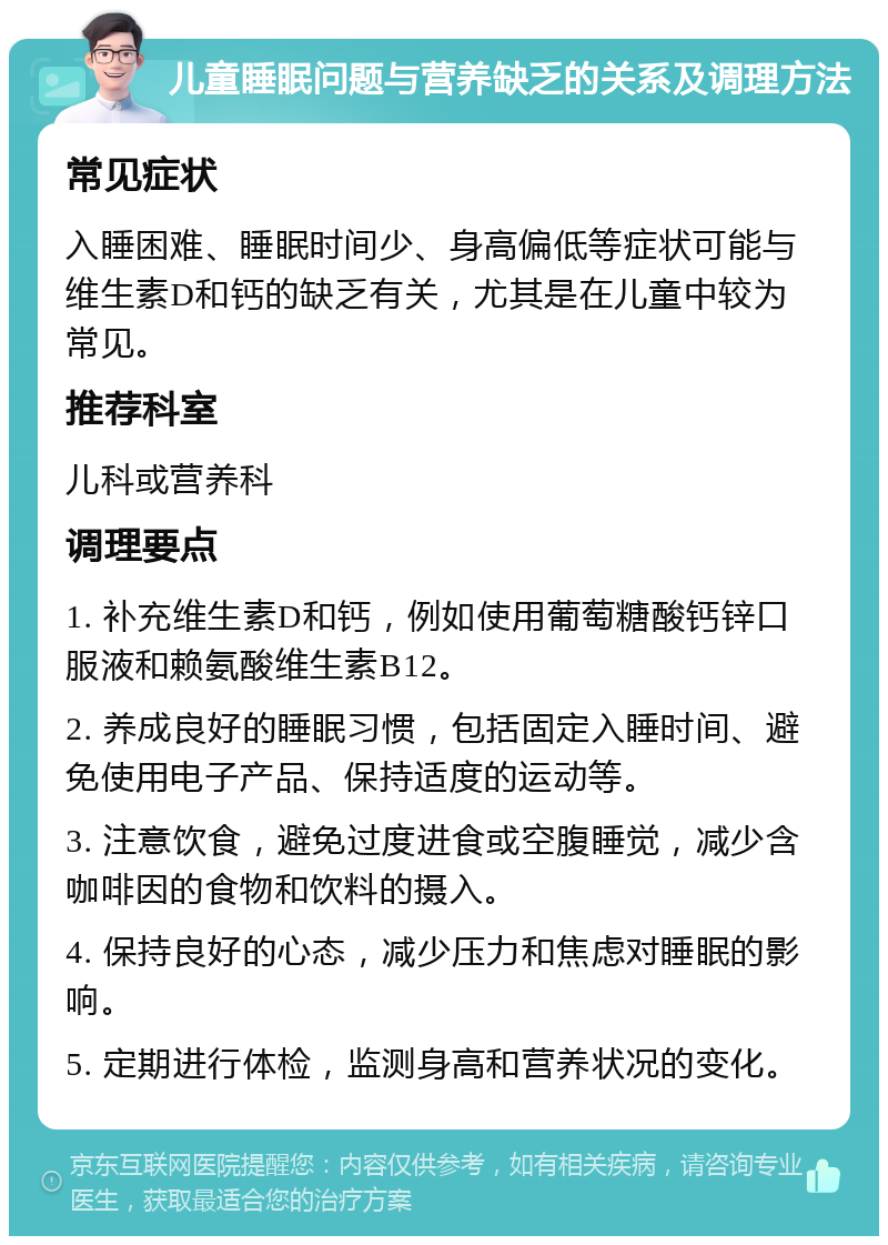 儿童睡眠问题与营养缺乏的关系及调理方法 常见症状 入睡困难、睡眠时间少、身高偏低等症状可能与维生素D和钙的缺乏有关，尤其是在儿童中较为常见。 推荐科室 儿科或营养科 调理要点 1. 补充维生素D和钙，例如使用葡萄糖酸钙锌口服液和赖氨酸维生素B12。 2. 养成良好的睡眠习惯，包括固定入睡时间、避免使用电子产品、保持适度的运动等。 3. 注意饮食，避免过度进食或空腹睡觉，减少含咖啡因的食物和饮料的摄入。 4. 保持良好的心态，减少压力和焦虑对睡眠的影响。 5. 定期进行体检，监测身高和营养状况的变化。