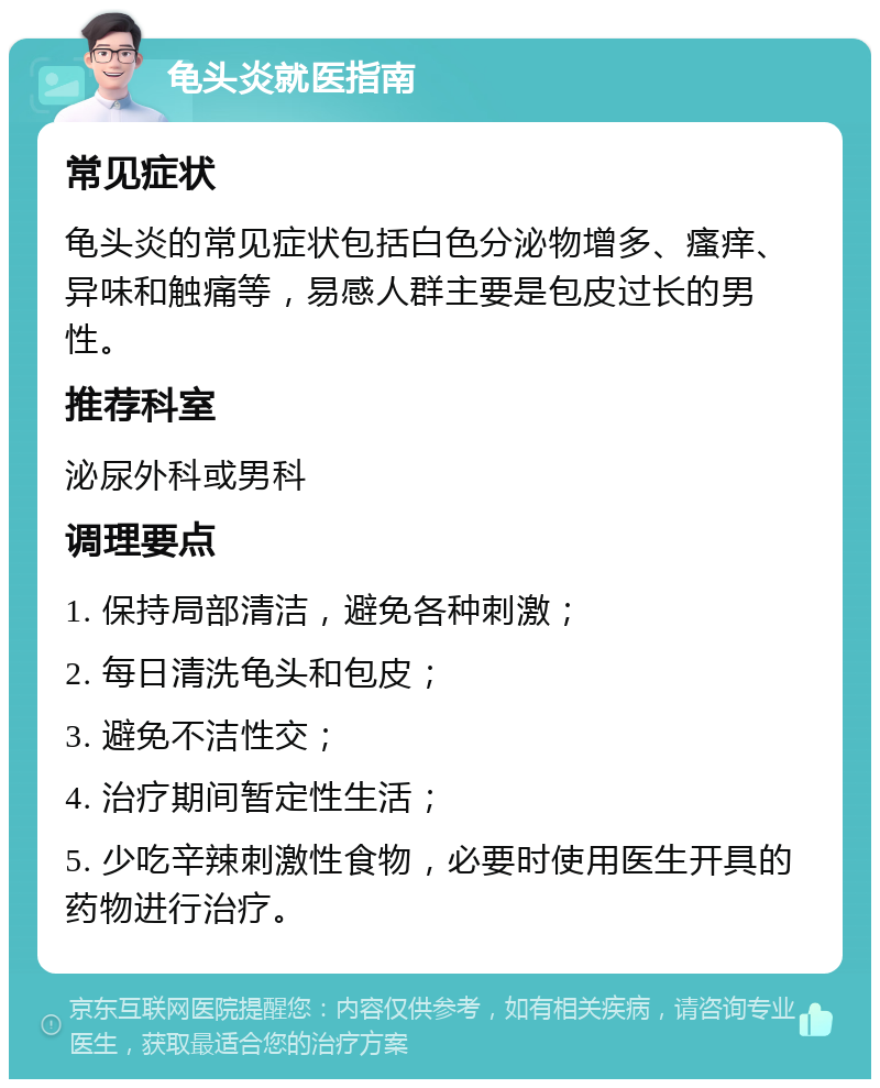 龟头炎就医指南 常见症状 龟头炎的常见症状包括白色分泌物增多、瘙痒、异味和触痛等，易感人群主要是包皮过长的男性。 推荐科室 泌尿外科或男科 调理要点 1. 保持局部清洁，避免各种刺激； 2. 每日清洗龟头和包皮； 3. 避免不洁性交； 4. 治疗期间暂定性生活； 5. 少吃辛辣刺激性食物，必要时使用医生开具的药物进行治疗。