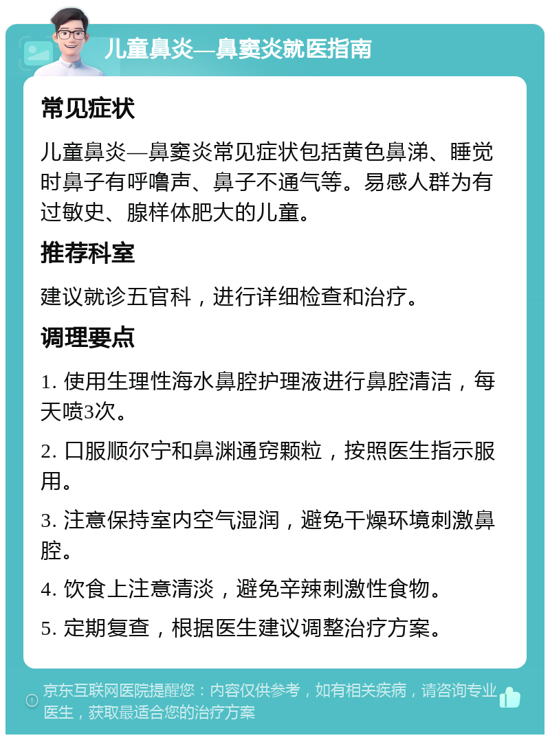 儿童鼻炎—鼻窦炎就医指南 常见症状 儿童鼻炎—鼻窦炎常见症状包括黄色鼻涕、睡觉时鼻子有呼噜声、鼻子不通气等。易感人群为有过敏史、腺样体肥大的儿童。 推荐科室 建议就诊五官科，进行详细检查和治疗。 调理要点 1. 使用生理性海水鼻腔护理液进行鼻腔清洁，每天喷3次。 2. 口服顺尔宁和鼻渊通窍颗粒，按照医生指示服用。 3. 注意保持室内空气湿润，避免干燥环境刺激鼻腔。 4. 饮食上注意清淡，避免辛辣刺激性食物。 5. 定期复查，根据医生建议调整治疗方案。