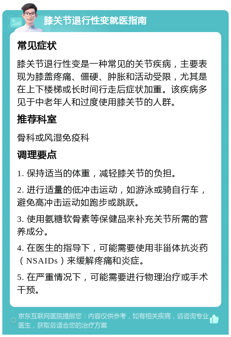膝关节退行性变就医指南 常见症状 膝关节退行性变是一种常见的关节疾病，主要表现为膝盖疼痛、僵硬、肿胀和活动受限，尤其是在上下楼梯或长时间行走后症状加重。该疾病多见于中老年人和过度使用膝关节的人群。 推荐科室 骨科或风湿免疫科 调理要点 1. 保持适当的体重，减轻膝关节的负担。 2. 进行适量的低冲击运动，如游泳或骑自行车，避免高冲击运动如跑步或跳跃。 3. 使用氨糖软骨素等保健品来补充关节所需的营养成分。 4. 在医生的指导下，可能需要使用非甾体抗炎药（NSAIDs）来缓解疼痛和炎症。 5. 在严重情况下，可能需要进行物理治疗或手术干预。