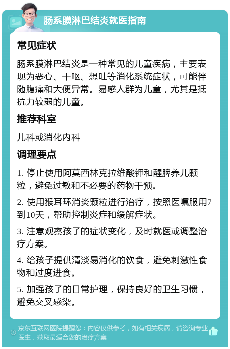 肠系膜淋巴结炎就医指南 常见症状 肠系膜淋巴结炎是一种常见的儿童疾病，主要表现为恶心、干呕、想吐等消化系统症状，可能伴随腹痛和大便异常。易感人群为儿童，尤其是抵抗力较弱的儿童。 推荐科室 儿科或消化内科 调理要点 1. 停止使用阿莫西林克拉维酸钾和醒脾养儿颗粒，避免过敏和不必要的药物干预。 2. 使用猴耳环消炎颗粒进行治疗，按照医嘱服用7到10天，帮助控制炎症和缓解症状。 3. 注意观察孩子的症状变化，及时就医或调整治疗方案。 4. 给孩子提供清淡易消化的饮食，避免刺激性食物和过度进食。 5. 加强孩子的日常护理，保持良好的卫生习惯，避免交叉感染。