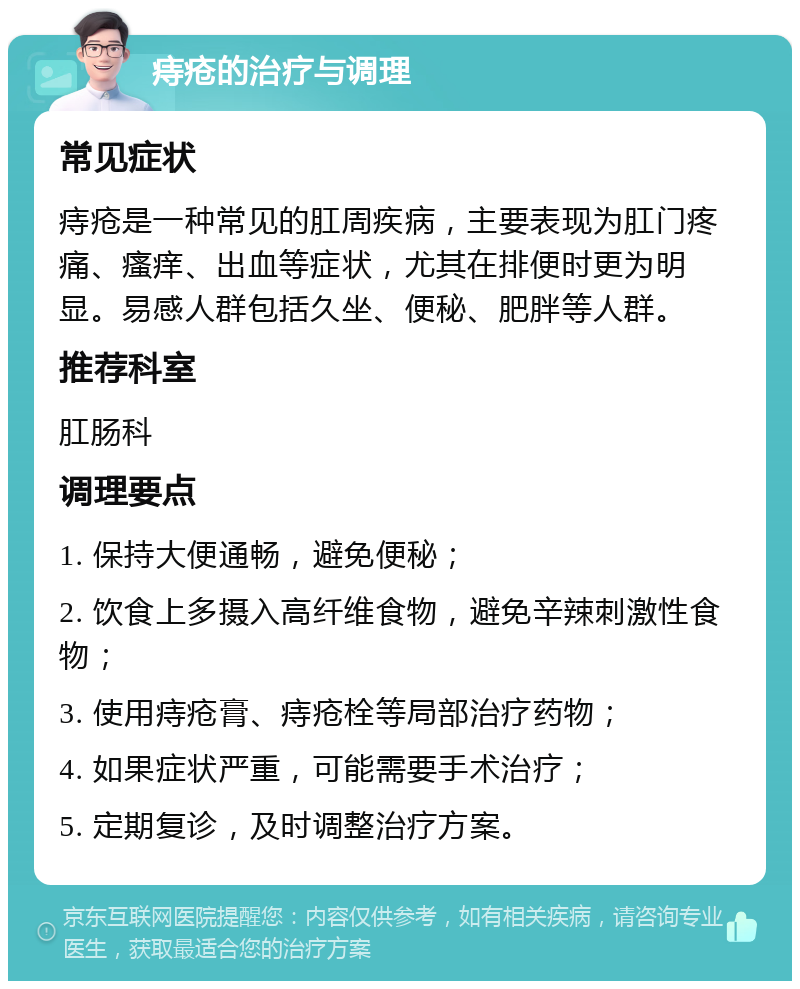 痔疮的治疗与调理 常见症状 痔疮是一种常见的肛周疾病，主要表现为肛门疼痛、瘙痒、出血等症状，尤其在排便时更为明显。易感人群包括久坐、便秘、肥胖等人群。 推荐科室 肛肠科 调理要点 1. 保持大便通畅，避免便秘； 2. 饮食上多摄入高纤维食物，避免辛辣刺激性食物； 3. 使用痔疮膏、痔疮栓等局部治疗药物； 4. 如果症状严重，可能需要手术治疗； 5. 定期复诊，及时调整治疗方案。