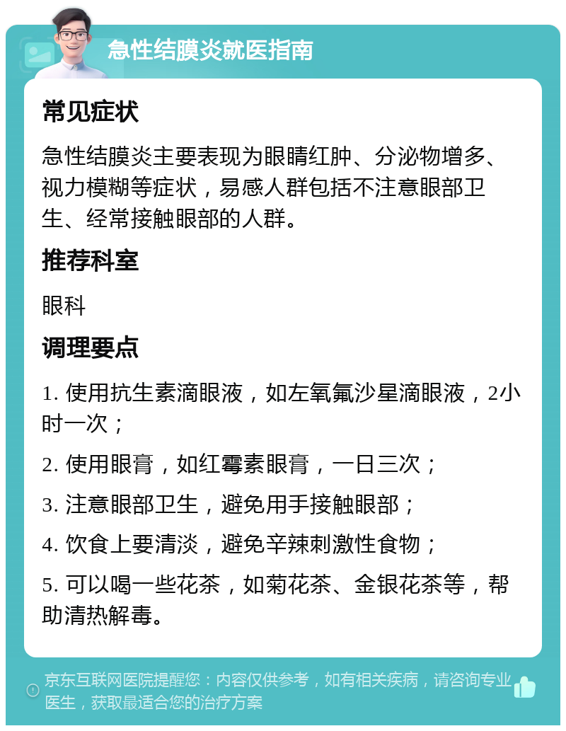 急性结膜炎就医指南 常见症状 急性结膜炎主要表现为眼睛红肿、分泌物增多、视力模糊等症状，易感人群包括不注意眼部卫生、经常接触眼部的人群。 推荐科室 眼科 调理要点 1. 使用抗生素滴眼液，如左氧氟沙星滴眼液，2小时一次； 2. 使用眼膏，如红霉素眼膏，一日三次； 3. 注意眼部卫生，避免用手接触眼部； 4. 饮食上要清淡，避免辛辣刺激性食物； 5. 可以喝一些花茶，如菊花茶、金银花茶等，帮助清热解毒。