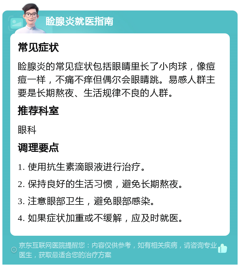 睑腺炎就医指南 常见症状 睑腺炎的常见症状包括眼睛里长了小肉球，像痘痘一样，不痛不痒但偶尔会眼睛跳。易感人群主要是长期熬夜、生活规律不良的人群。 推荐科室 眼科 调理要点 1. 使用抗生素滴眼液进行治疗。 2. 保持良好的生活习惯，避免长期熬夜。 3. 注意眼部卫生，避免眼部感染。 4. 如果症状加重或不缓解，应及时就医。