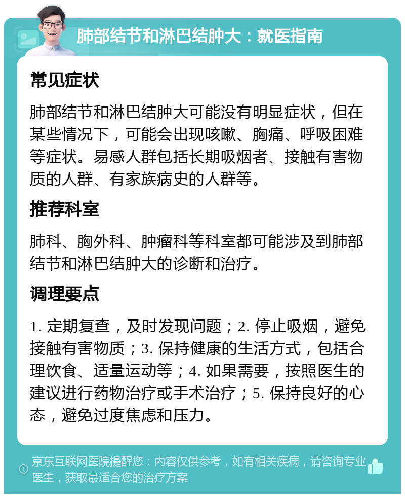 肺部结节和淋巴结肿大：就医指南 常见症状 肺部结节和淋巴结肿大可能没有明显症状，但在某些情况下，可能会出现咳嗽、胸痛、呼吸困难等症状。易感人群包括长期吸烟者、接触有害物质的人群、有家族病史的人群等。 推荐科室 肺科、胸外科、肿瘤科等科室都可能涉及到肺部结节和淋巴结肿大的诊断和治疗。 调理要点 1. 定期复查，及时发现问题；2. 停止吸烟，避免接触有害物质；3. 保持健康的生活方式，包括合理饮食、适量运动等；4. 如果需要，按照医生的建议进行药物治疗或手术治疗；5. 保持良好的心态，避免过度焦虑和压力。