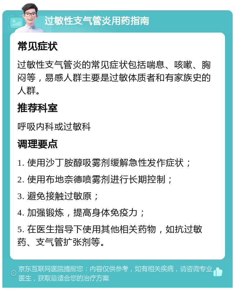 过敏性支气管炎用药指南 常见症状 过敏性支气管炎的常见症状包括喘息、咳嗽、胸闷等，易感人群主要是过敏体质者和有家族史的人群。 推荐科室 呼吸内科或过敏科 调理要点 1. 使用沙丁胺醇吸雾剂缓解急性发作症状； 2. 使用布地奈德喷雾剂进行长期控制； 3. 避免接触过敏原； 4. 加强锻炼，提高身体免疫力； 5. 在医生指导下使用其他相关药物，如抗过敏药、支气管扩张剂等。