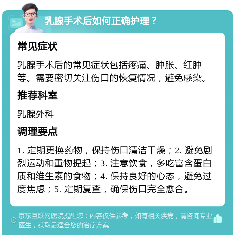 乳腺手术后如何正确护理？ 常见症状 乳腺手术后的常见症状包括疼痛、肿胀、红肿等。需要密切关注伤口的恢复情况，避免感染。 推荐科室 乳腺外科 调理要点 1. 定期更换药物，保持伤口清洁干燥；2. 避免剧烈运动和重物提起；3. 注意饮食，多吃富含蛋白质和维生素的食物；4. 保持良好的心态，避免过度焦虑；5. 定期复查，确保伤口完全愈合。