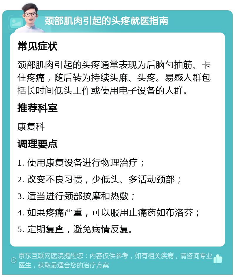 颈部肌肉引起的头疼就医指南 常见症状 颈部肌肉引起的头疼通常表现为后脑勺抽筋、卡住疼痛，随后转为持续头麻、头疼。易感人群包括长时间低头工作或使用电子设备的人群。 推荐科室 康复科 调理要点 1. 使用康复设备进行物理治疗； 2. 改变不良习惯，少低头、多活动颈部； 3. 适当进行颈部按摩和热敷； 4. 如果疼痛严重，可以服用止痛药如布洛芬； 5. 定期复查，避免病情反复。