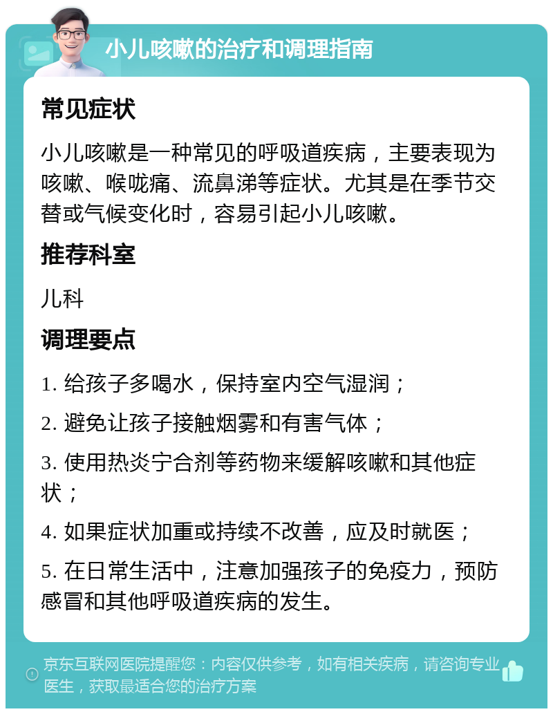 小儿咳嗽的治疗和调理指南 常见症状 小儿咳嗽是一种常见的呼吸道疾病，主要表现为咳嗽、喉咙痛、流鼻涕等症状。尤其是在季节交替或气候变化时，容易引起小儿咳嗽。 推荐科室 儿科 调理要点 1. 给孩子多喝水，保持室内空气湿润； 2. 避免让孩子接触烟雾和有害气体； 3. 使用热炎宁合剂等药物来缓解咳嗽和其他症状； 4. 如果症状加重或持续不改善，应及时就医； 5. 在日常生活中，注意加强孩子的免疫力，预防感冒和其他呼吸道疾病的发生。