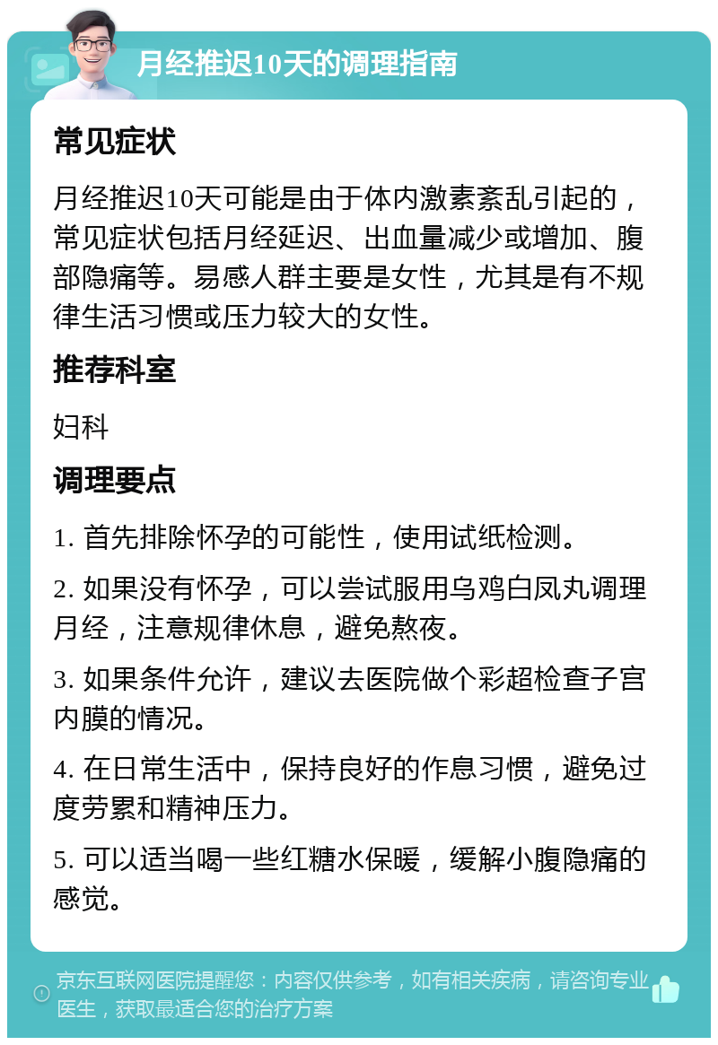 月经推迟10天的调理指南 常见症状 月经推迟10天可能是由于体内激素紊乱引起的，常见症状包括月经延迟、出血量减少或增加、腹部隐痛等。易感人群主要是女性，尤其是有不规律生活习惯或压力较大的女性。 推荐科室 妇科 调理要点 1. 首先排除怀孕的可能性，使用试纸检测。 2. 如果没有怀孕，可以尝试服用乌鸡白凤丸调理月经，注意规律休息，避免熬夜。 3. 如果条件允许，建议去医院做个彩超检查子宫内膜的情况。 4. 在日常生活中，保持良好的作息习惯，避免过度劳累和精神压力。 5. 可以适当喝一些红糖水保暖，缓解小腹隐痛的感觉。