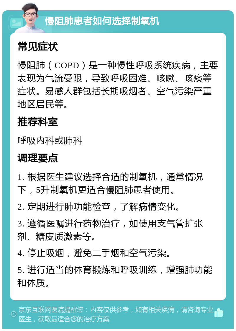 慢阻肺患者如何选择制氧机 常见症状 慢阻肺（COPD）是一种慢性呼吸系统疾病，主要表现为气流受限，导致呼吸困难、咳嗽、咳痰等症状。易感人群包括长期吸烟者、空气污染严重地区居民等。 推荐科室 呼吸内科或肺科 调理要点 1. 根据医生建议选择合适的制氧机，通常情况下，5升制氧机更适合慢阻肺患者使用。 2. 定期进行肺功能检查，了解病情变化。 3. 遵循医嘱进行药物治疗，如使用支气管扩张剂、糖皮质激素等。 4. 停止吸烟，避免二手烟和空气污染。 5. 进行适当的体育锻炼和呼吸训练，增强肺功能和体质。