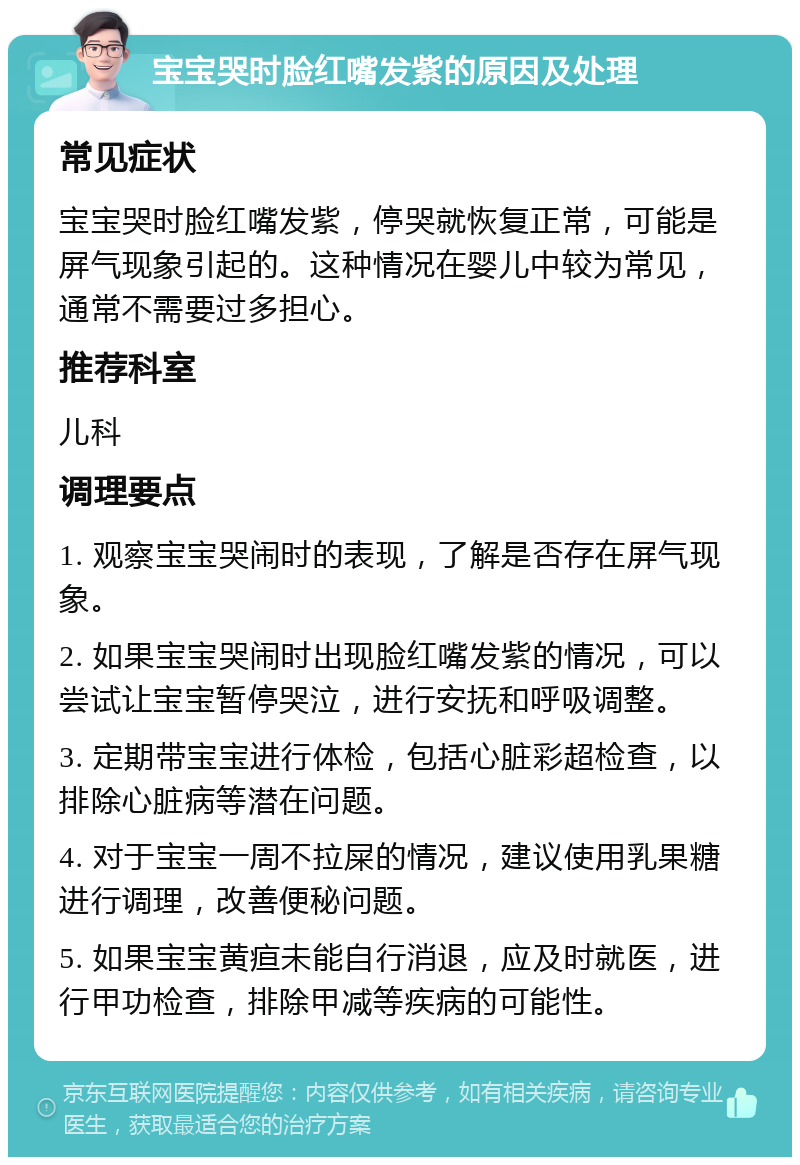 宝宝哭时脸红嘴发紫的原因及处理 常见症状 宝宝哭时脸红嘴发紫，停哭就恢复正常，可能是屏气现象引起的。这种情况在婴儿中较为常见，通常不需要过多担心。 推荐科室 儿科 调理要点 1. 观察宝宝哭闹时的表现，了解是否存在屏气现象。 2. 如果宝宝哭闹时出现脸红嘴发紫的情况，可以尝试让宝宝暂停哭泣，进行安抚和呼吸调整。 3. 定期带宝宝进行体检，包括心脏彩超检查，以排除心脏病等潜在问题。 4. 对于宝宝一周不拉屎的情况，建议使用乳果糖进行调理，改善便秘问题。 5. 如果宝宝黄疸未能自行消退，应及时就医，进行甲功检查，排除甲减等疾病的可能性。