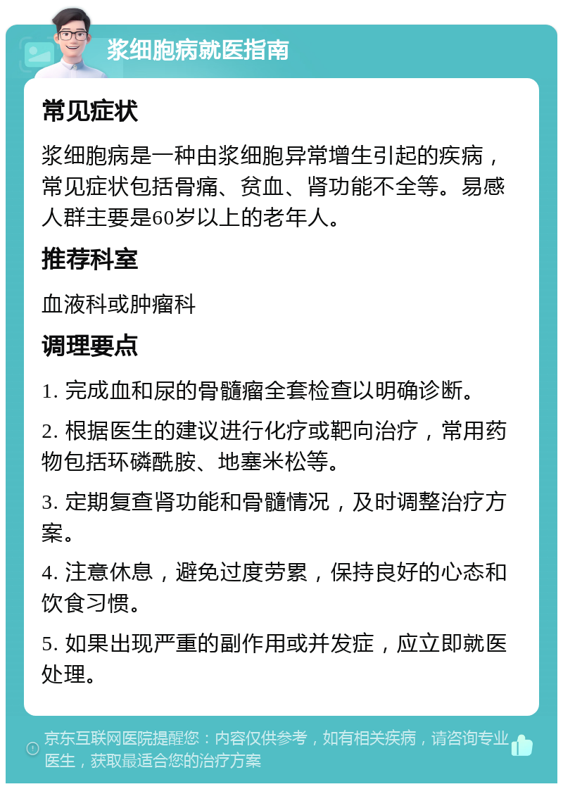 浆细胞病就医指南 常见症状 浆细胞病是一种由浆细胞异常增生引起的疾病，常见症状包括骨痛、贫血、肾功能不全等。易感人群主要是60岁以上的老年人。 推荐科室 血液科或肿瘤科 调理要点 1. 完成血和尿的骨髓瘤全套检查以明确诊断。 2. 根据医生的建议进行化疗或靶向治疗，常用药物包括环磷酰胺、地塞米松等。 3. 定期复查肾功能和骨髓情况，及时调整治疗方案。 4. 注意休息，避免过度劳累，保持良好的心态和饮食习惯。 5. 如果出现严重的副作用或并发症，应立即就医处理。