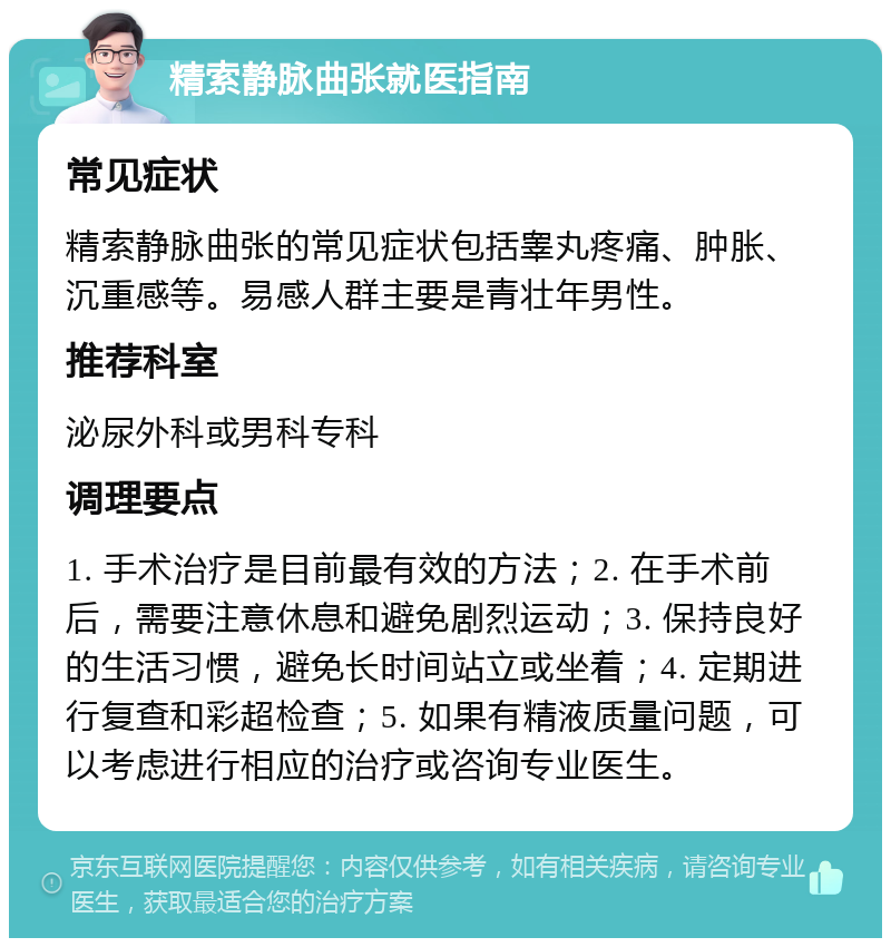 精索静脉曲张就医指南 常见症状 精索静脉曲张的常见症状包括睾丸疼痛、肿胀、沉重感等。易感人群主要是青壮年男性。 推荐科室 泌尿外科或男科专科 调理要点 1. 手术治疗是目前最有效的方法；2. 在手术前后，需要注意休息和避免剧烈运动；3. 保持良好的生活习惯，避免长时间站立或坐着；4. 定期进行复查和彩超检查；5. 如果有精液质量问题，可以考虑进行相应的治疗或咨询专业医生。