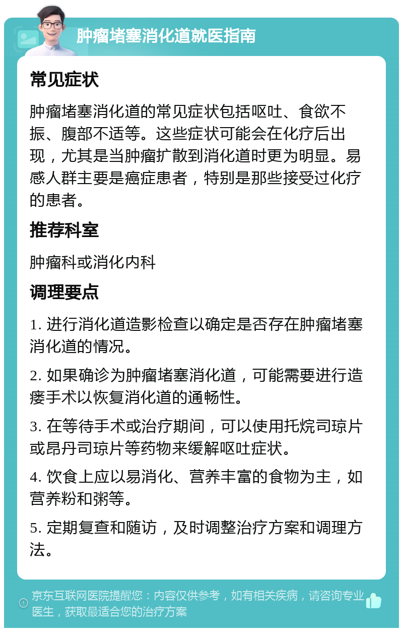 肿瘤堵塞消化道就医指南 常见症状 肿瘤堵塞消化道的常见症状包括呕吐、食欲不振、腹部不适等。这些症状可能会在化疗后出现，尤其是当肿瘤扩散到消化道时更为明显。易感人群主要是癌症患者，特别是那些接受过化疗的患者。 推荐科室 肿瘤科或消化内科 调理要点 1. 进行消化道造影检查以确定是否存在肿瘤堵塞消化道的情况。 2. 如果确诊为肿瘤堵塞消化道，可能需要进行造瘘手术以恢复消化道的通畅性。 3. 在等待手术或治疗期间，可以使用托烷司琼片或昂丹司琼片等药物来缓解呕吐症状。 4. 饮食上应以易消化、营养丰富的食物为主，如营养粉和粥等。 5. 定期复查和随访，及时调整治疗方案和调理方法。