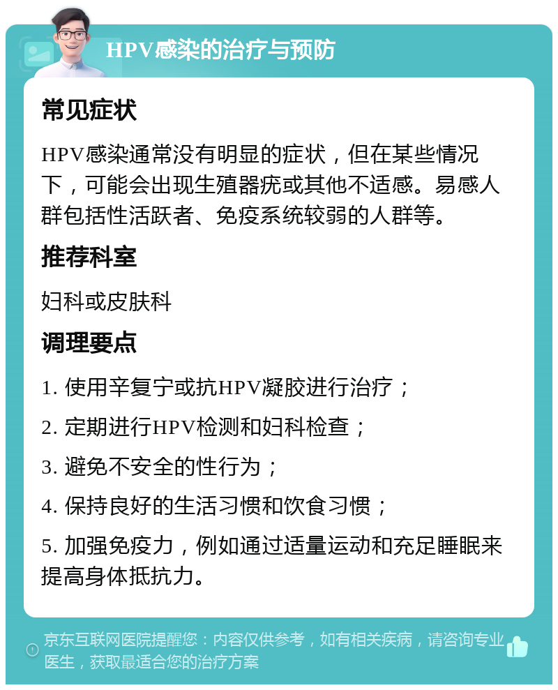 HPV感染的治疗与预防 常见症状 HPV感染通常没有明显的症状，但在某些情况下，可能会出现生殖器疣或其他不适感。易感人群包括性活跃者、免疫系统较弱的人群等。 推荐科室 妇科或皮肤科 调理要点 1. 使用辛复宁或抗HPV凝胶进行治疗； 2. 定期进行HPV检测和妇科检查； 3. 避免不安全的性行为； 4. 保持良好的生活习惯和饮食习惯； 5. 加强免疫力，例如通过适量运动和充足睡眠来提高身体抵抗力。