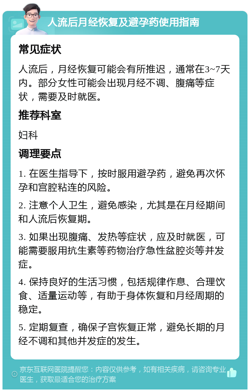 人流后月经恢复及避孕药使用指南 常见症状 人流后，月经恢复可能会有所推迟，通常在3~7天内。部分女性可能会出现月经不调、腹痛等症状，需要及时就医。 推荐科室 妇科 调理要点 1. 在医生指导下，按时服用避孕药，避免再次怀孕和宫腔粘连的风险。 2. 注意个人卫生，避免感染，尤其是在月经期间和人流后恢复期。 3. 如果出现腹痛、发热等症状，应及时就医，可能需要服用抗生素等药物治疗急性盆腔炎等并发症。 4. 保持良好的生活习惯，包括规律作息、合理饮食、适量运动等，有助于身体恢复和月经周期的稳定。 5. 定期复查，确保子宫恢复正常，避免长期的月经不调和其他并发症的发生。