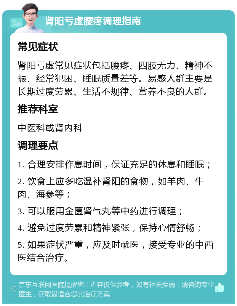 肾阳亏虚腰疼调理指南 常见症状 肾阳亏虚常见症状包括腰疼、四肢无力、精神不振、经常犯困、睡眠质量差等。易感人群主要是长期过度劳累、生活不规律、营养不良的人群。 推荐科室 中医科或肾内科 调理要点 1. 合理安排作息时间，保证充足的休息和睡眠； 2. 饮食上应多吃温补肾阳的食物，如羊肉、牛肉、海参等； 3. 可以服用金匮肾气丸等中药进行调理； 4. 避免过度劳累和精神紧张，保持心情舒畅； 5. 如果症状严重，应及时就医，接受专业的中西医结合治疗。