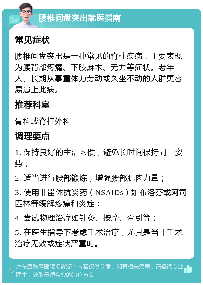 腰椎间盘突出就医指南 常见症状 腰椎间盘突出是一种常见的脊柱疾病，主要表现为腰背部疼痛、下肢麻木、无力等症状。老年人、长期从事重体力劳动或久坐不动的人群更容易患上此病。 推荐科室 骨科或脊柱外科 调理要点 1. 保持良好的生活习惯，避免长时间保持同一姿势； 2. 适当进行腰部锻炼，增强腰部肌肉力量； 3. 使用非甾体抗炎药（NSAIDs）如布洛芬或阿司匹林等缓解疼痛和炎症； 4. 尝试物理治疗如针灸、按摩、牵引等； 5. 在医生指导下考虑手术治疗，尤其是当非手术治疗无效或症状严重时。