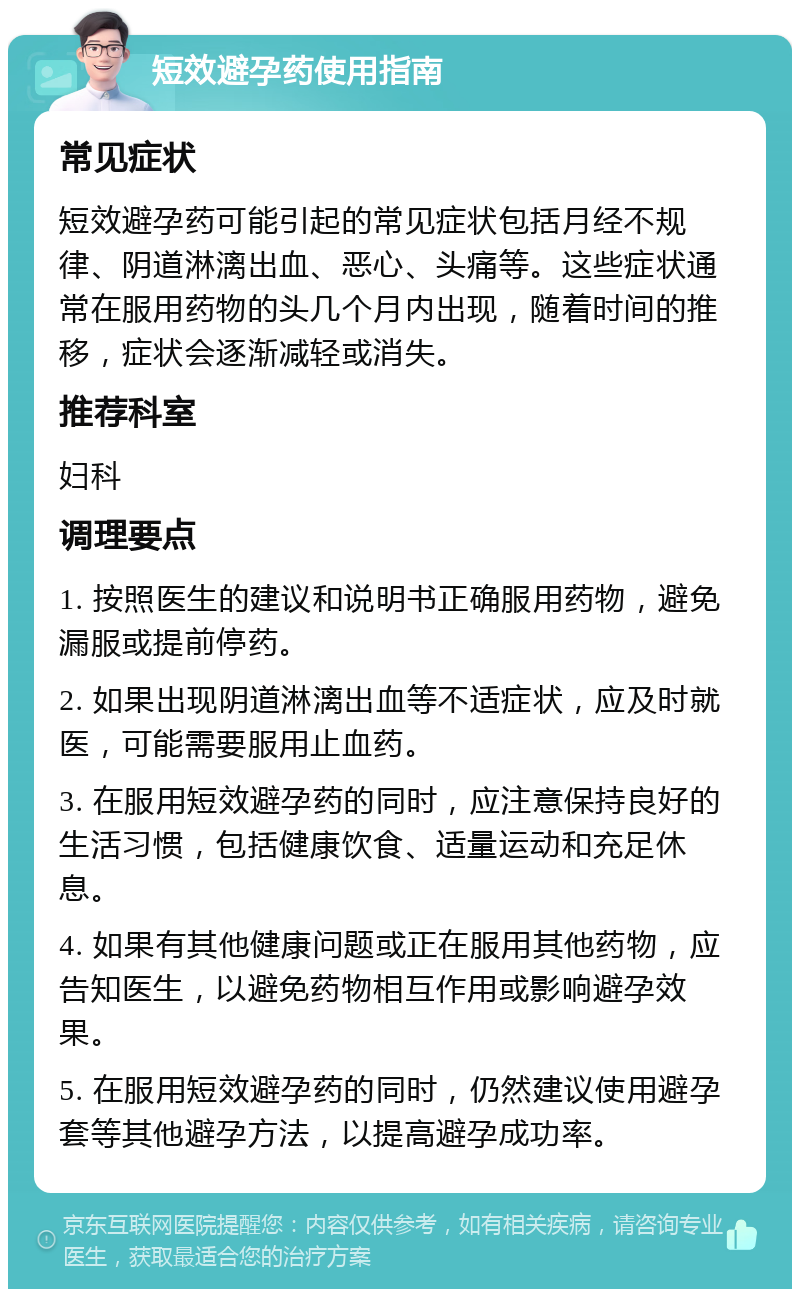 短效避孕药使用指南 常见症状 短效避孕药可能引起的常见症状包括月经不规律、阴道淋漓出血、恶心、头痛等。这些症状通常在服用药物的头几个月内出现，随着时间的推移，症状会逐渐减轻或消失。 推荐科室 妇科 调理要点 1. 按照医生的建议和说明书正确服用药物，避免漏服或提前停药。 2. 如果出现阴道淋漓出血等不适症状，应及时就医，可能需要服用止血药。 3. 在服用短效避孕药的同时，应注意保持良好的生活习惯，包括健康饮食、适量运动和充足休息。 4. 如果有其他健康问题或正在服用其他药物，应告知医生，以避免药物相互作用或影响避孕效果。 5. 在服用短效避孕药的同时，仍然建议使用避孕套等其他避孕方法，以提高避孕成功率。