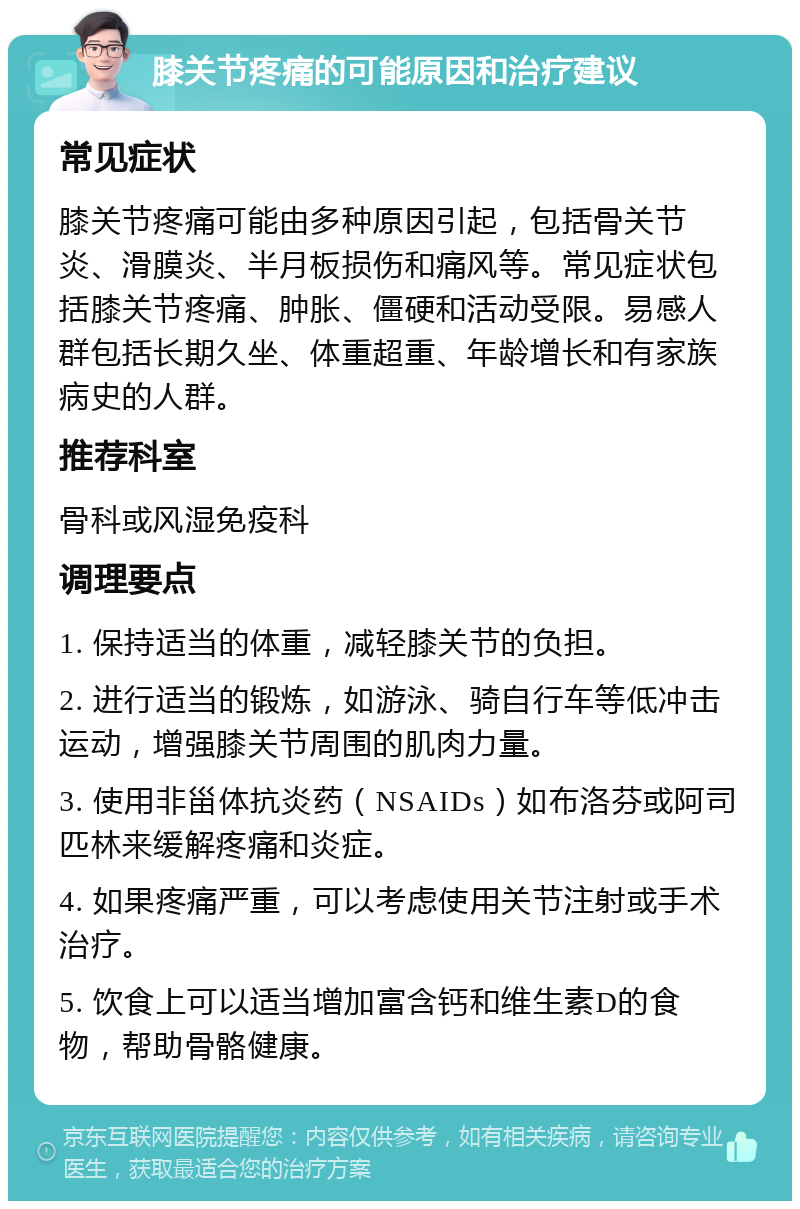 膝关节疼痛的可能原因和治疗建议 常见症状 膝关节疼痛可能由多种原因引起，包括骨关节炎、滑膜炎、半月板损伤和痛风等。常见症状包括膝关节疼痛、肿胀、僵硬和活动受限。易感人群包括长期久坐、体重超重、年龄增长和有家族病史的人群。 推荐科室 骨科或风湿免疫科 调理要点 1. 保持适当的体重，减轻膝关节的负担。 2. 进行适当的锻炼，如游泳、骑自行车等低冲击运动，增强膝关节周围的肌肉力量。 3. 使用非甾体抗炎药（NSAIDs）如布洛芬或阿司匹林来缓解疼痛和炎症。 4. 如果疼痛严重，可以考虑使用关节注射或手术治疗。 5. 饮食上可以适当增加富含钙和维生素D的食物，帮助骨骼健康。