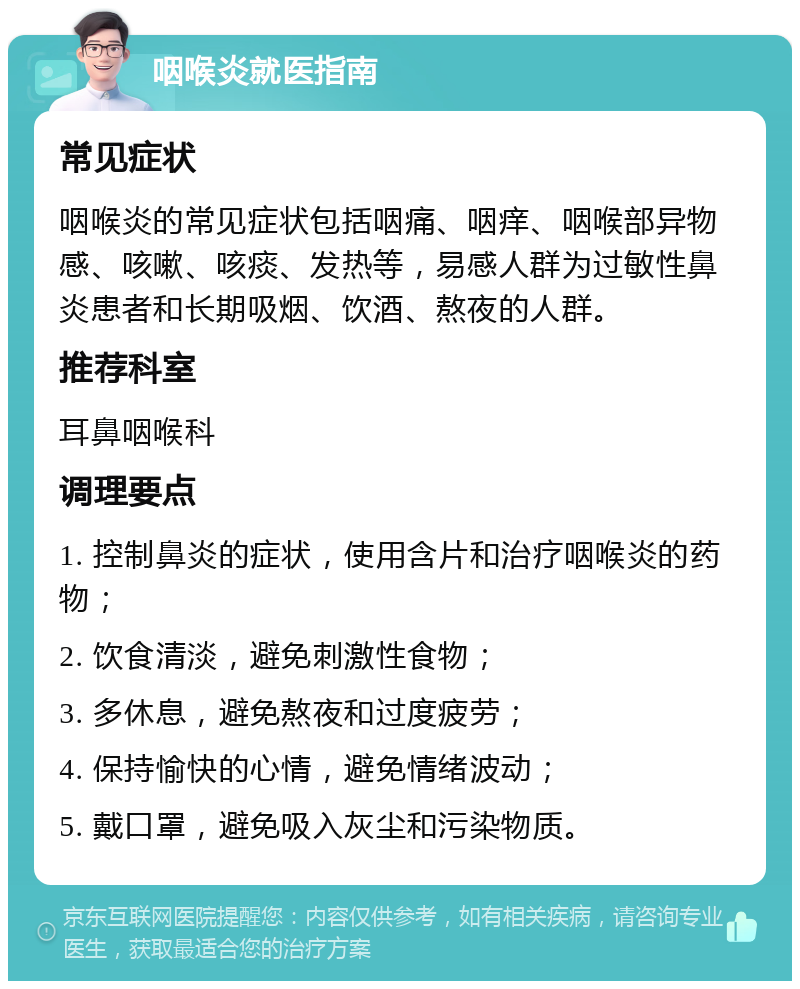 咽喉炎就医指南 常见症状 咽喉炎的常见症状包括咽痛、咽痒、咽喉部异物感、咳嗽、咳痰、发热等，易感人群为过敏性鼻炎患者和长期吸烟、饮酒、熬夜的人群。 推荐科室 耳鼻咽喉科 调理要点 1. 控制鼻炎的症状，使用含片和治疗咽喉炎的药物； 2. 饮食清淡，避免刺激性食物； 3. 多休息，避免熬夜和过度疲劳； 4. 保持愉快的心情，避免情绪波动； 5. 戴口罩，避免吸入灰尘和污染物质。