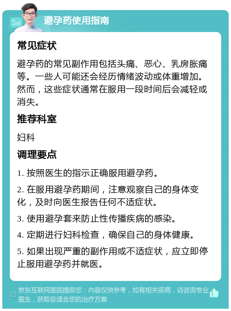 避孕药使用指南 常见症状 避孕药的常见副作用包括头痛、恶心、乳房胀痛等。一些人可能还会经历情绪波动或体重增加。然而，这些症状通常在服用一段时间后会减轻或消失。 推荐科室 妇科 调理要点 1. 按照医生的指示正确服用避孕药。 2. 在服用避孕药期间，注意观察自己的身体变化，及时向医生报告任何不适症状。 3. 使用避孕套来防止性传播疾病的感染。 4. 定期进行妇科检查，确保自己的身体健康。 5. 如果出现严重的副作用或不适症状，应立即停止服用避孕药并就医。