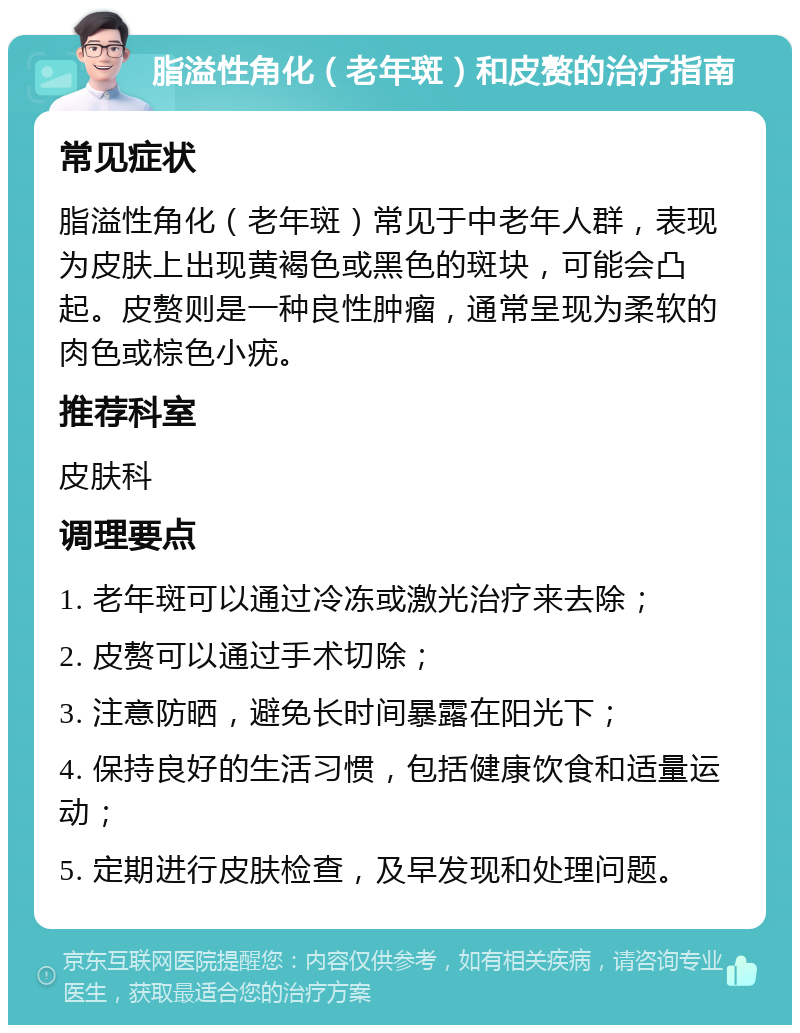 脂溢性角化（老年斑）和皮赘的治疗指南 常见症状 脂溢性角化（老年斑）常见于中老年人群，表现为皮肤上出现黄褐色或黑色的斑块，可能会凸起。皮赘则是一种良性肿瘤，通常呈现为柔软的肉色或棕色小疣。 推荐科室 皮肤科 调理要点 1. 老年斑可以通过冷冻或激光治疗来去除； 2. 皮赘可以通过手术切除； 3. 注意防晒，避免长时间暴露在阳光下； 4. 保持良好的生活习惯，包括健康饮食和适量运动； 5. 定期进行皮肤检查，及早发现和处理问题。