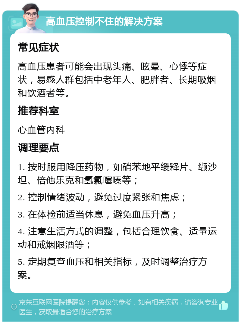 高血压控制不住的解决方案 常见症状 高血压患者可能会出现头痛、眩晕、心悸等症状，易感人群包括中老年人、肥胖者、长期吸烟和饮酒者等。 推荐科室 心血管内科 调理要点 1. 按时服用降压药物，如硝苯地平缓释片、缬沙坦、倍他乐克和氢氯噻嗪等； 2. 控制情绪波动，避免过度紧张和焦虑； 3. 在体检前适当休息，避免血压升高； 4. 注意生活方式的调整，包括合理饮食、适量运动和戒烟限酒等； 5. 定期复查血压和相关指标，及时调整治疗方案。