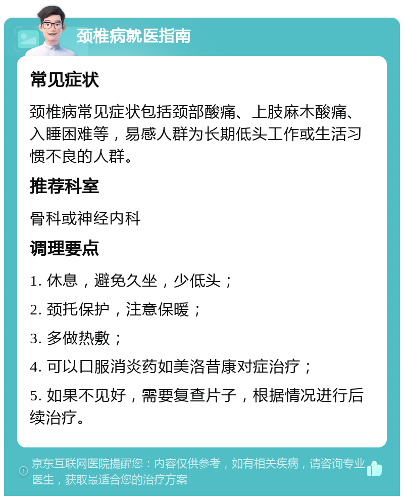 颈椎病就医指南 常见症状 颈椎病常见症状包括颈部酸痛、上肢麻木酸痛、入睡困难等，易感人群为长期低头工作或生活习惯不良的人群。 推荐科室 骨科或神经内科 调理要点 1. 休息，避免久坐，少低头； 2. 颈托保护，注意保暖； 3. 多做热敷； 4. 可以口服消炎药如美洛昔康对症治疗； 5. 如果不见好，需要复查片子，根据情况进行后续治疗。