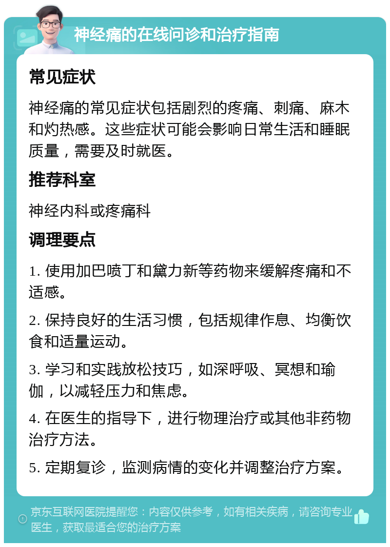 神经痛的在线问诊和治疗指南 常见症状 神经痛的常见症状包括剧烈的疼痛、刺痛、麻木和灼热感。这些症状可能会影响日常生活和睡眠质量，需要及时就医。 推荐科室 神经内科或疼痛科 调理要点 1. 使用加巴喷丁和黛力新等药物来缓解疼痛和不适感。 2. 保持良好的生活习惯，包括规律作息、均衡饮食和适量运动。 3. 学习和实践放松技巧，如深呼吸、冥想和瑜伽，以减轻压力和焦虑。 4. 在医生的指导下，进行物理治疗或其他非药物治疗方法。 5. 定期复诊，监测病情的变化并调整治疗方案。