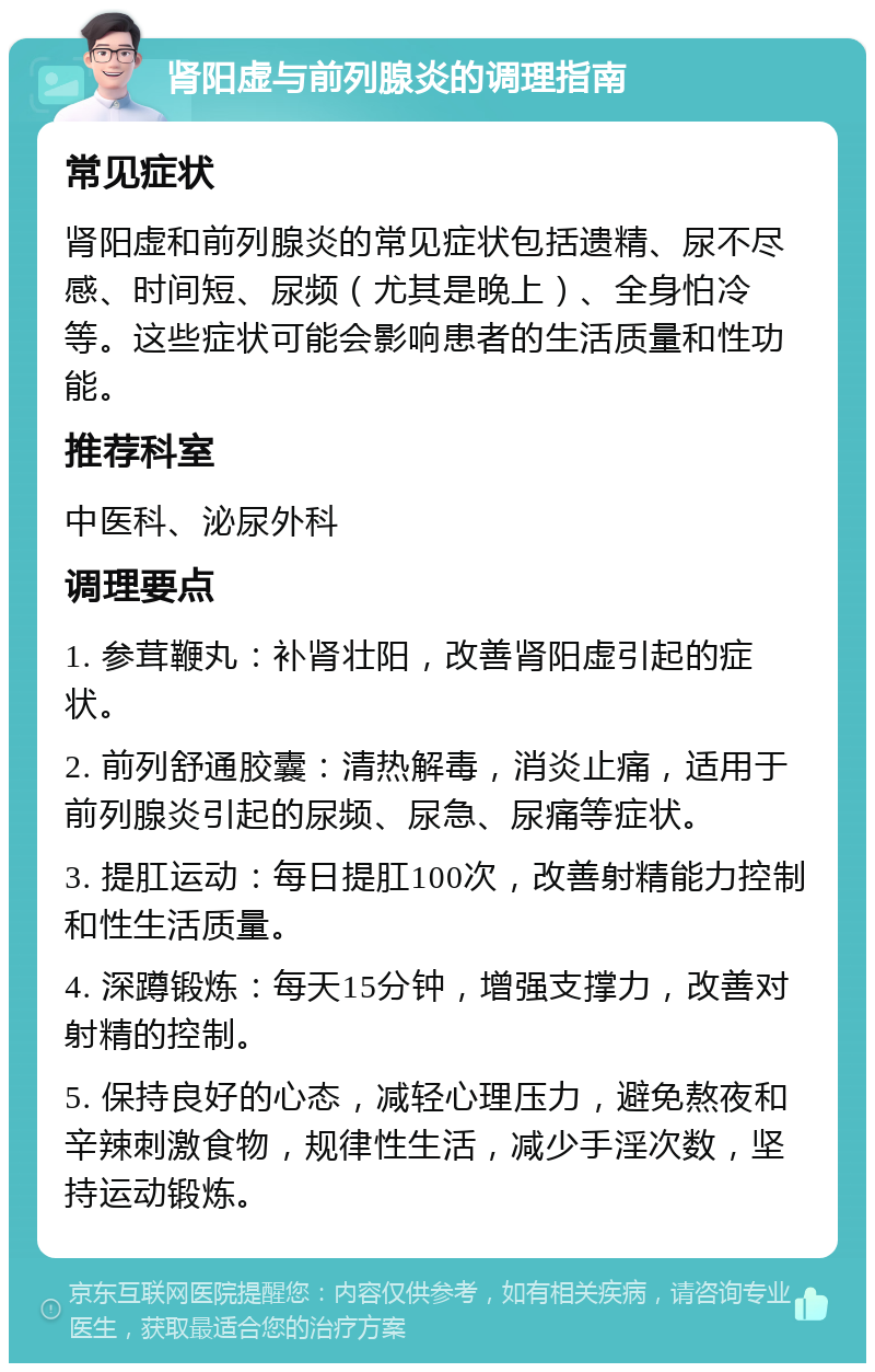 肾阳虚与前列腺炎的调理指南 常见症状 肾阳虚和前列腺炎的常见症状包括遗精、尿不尽感、时间短、尿频（尤其是晚上）、全身怕冷等。这些症状可能会影响患者的生活质量和性功能。 推荐科室 中医科、泌尿外科 调理要点 1. 参茸鞭丸：补肾壮阳，改善肾阳虚引起的症状。 2. 前列舒通胶囊：清热解毒，消炎止痛，适用于前列腺炎引起的尿频、尿急、尿痛等症状。 3. 提肛运动：每日提肛100次，改善射精能力控制和性生活质量。 4. 深蹲锻炼：每天15分钟，增强支撑力，改善对射精的控制。 5. 保持良好的心态，减轻心理压力，避免熬夜和辛辣刺激食物，规律性生活，减少手淫次数，坚持运动锻炼。