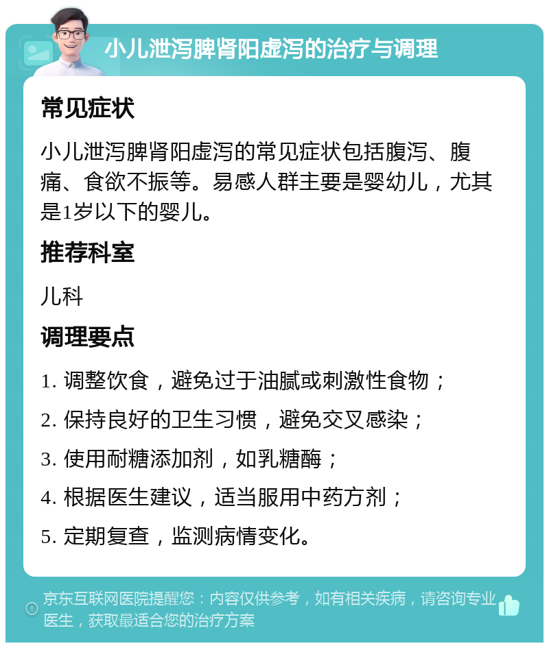 小儿泄泻脾肾阳虚泻的治疗与调理 常见症状 小儿泄泻脾肾阳虚泻的常见症状包括腹泻、腹痛、食欲不振等。易感人群主要是婴幼儿，尤其是1岁以下的婴儿。 推荐科室 儿科 调理要点 1. 调整饮食，避免过于油腻或刺激性食物； 2. 保持良好的卫生习惯，避免交叉感染； 3. 使用耐糖添加剂，如乳糖酶； 4. 根据医生建议，适当服用中药方剂； 5. 定期复查，监测病情变化。