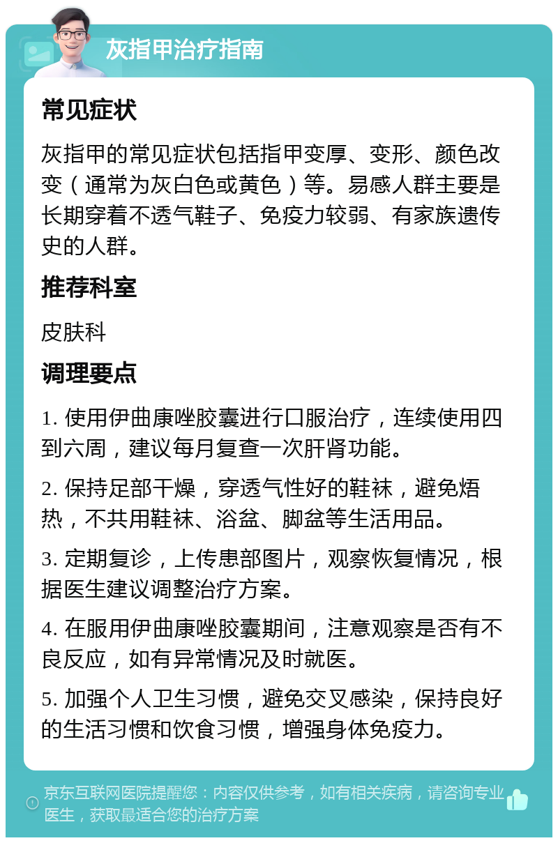 灰指甲治疗指南 常见症状 灰指甲的常见症状包括指甲变厚、变形、颜色改变（通常为灰白色或黄色）等。易感人群主要是长期穿着不透气鞋子、免疫力较弱、有家族遗传史的人群。 推荐科室 皮肤科 调理要点 1. 使用伊曲康唑胶囊进行口服治疗，连续使用四到六周，建议每月复查一次肝肾功能。 2. 保持足部干燥，穿透气性好的鞋袜，避免焐热，不共用鞋袜、浴盆、脚盆等生活用品。 3. 定期复诊，上传患部图片，观察恢复情况，根据医生建议调整治疗方案。 4. 在服用伊曲康唑胶囊期间，注意观察是否有不良反应，如有异常情况及时就医。 5. 加强个人卫生习惯，避免交叉感染，保持良好的生活习惯和饮食习惯，增强身体免疫力。