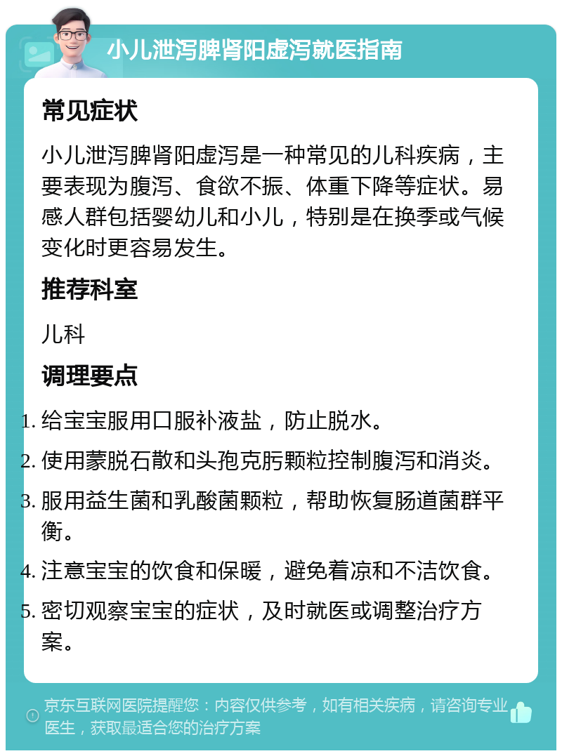 小儿泄泻脾肾阳虚泻就医指南 常见症状 小儿泄泻脾肾阳虚泻是一种常见的儿科疾病，主要表现为腹泻、食欲不振、体重下降等症状。易感人群包括婴幼儿和小儿，特别是在换季或气候变化时更容易发生。 推荐科室 儿科 调理要点 给宝宝服用口服补液盐，防止脱水。 使用蒙脱石散和头孢克肟颗粒控制腹泻和消炎。 服用益生菌和乳酸菌颗粒，帮助恢复肠道菌群平衡。 注意宝宝的饮食和保暖，避免着凉和不洁饮食。 密切观察宝宝的症状，及时就医或调整治疗方案。